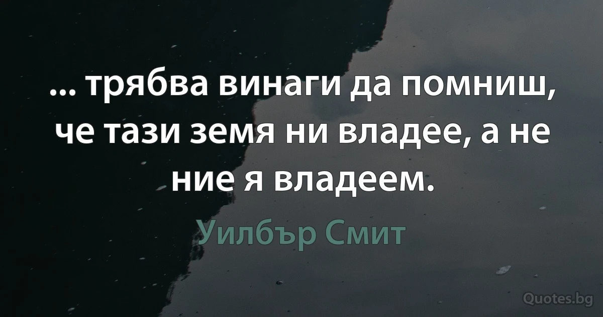 ... трябва винаги да помниш, че тази земя ни владее, а не ние я владеем. (Уилбър Смит)