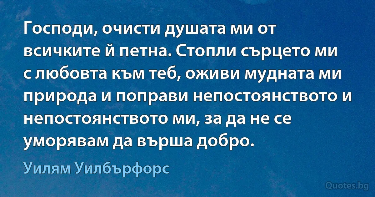 Господи, очисти душата ми от всичките й петна. Стопли сърцето ми с любовта към теб, оживи мудната ми природа и поправи непостоянството и непостоянството ми, за да не се уморявам да върша добро. (Уилям Уилбърфорс)