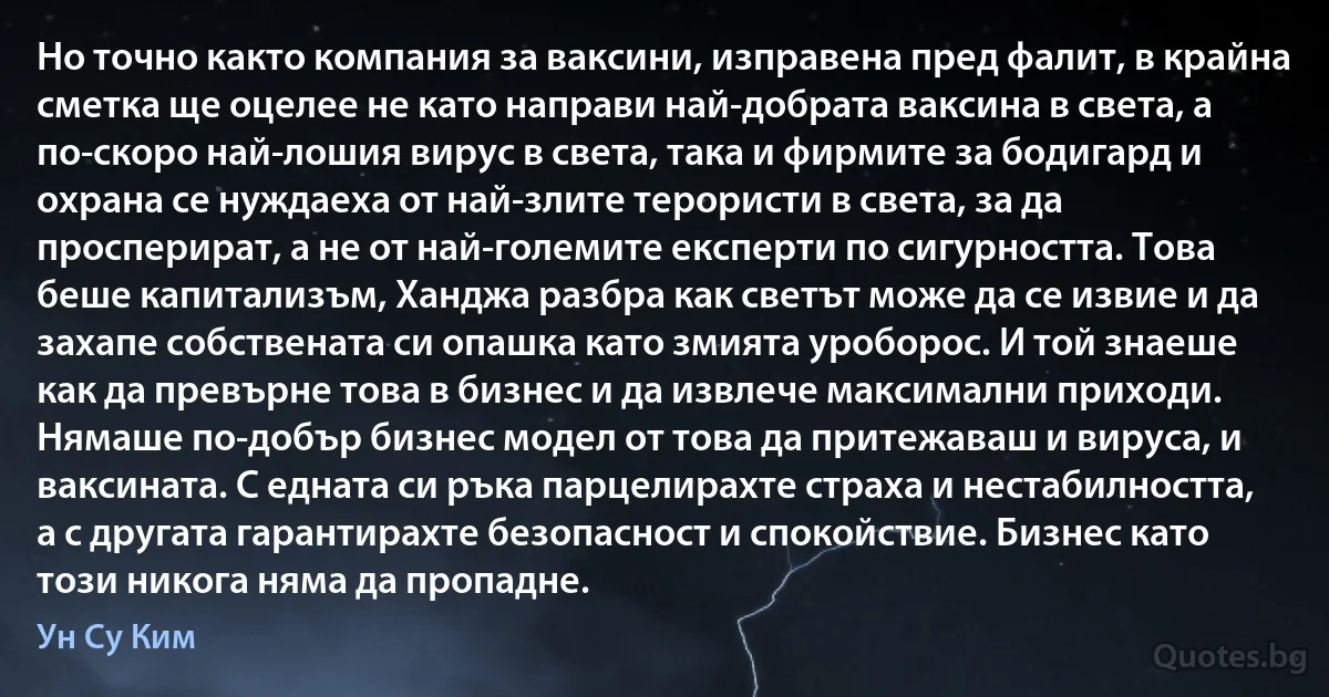 Но точно както компания за ваксини, изправена пред фалит, в крайна сметка ще оцелее не като направи най-добрата ваксина в света, а по-скоро най-лошия вирус в света, така и фирмите за бодигард и охрана се нуждаеха от най-злите терористи в света, за да просперират, а не от най-големите експерти по сигурността. Това беше капитализъм, Ханджа разбра как светът може да се извие и да захапе собствената си опашка като змията уроборос. И той знаеше как да превърне това в бизнес и да извлече максимални приходи. Нямаше по-добър бизнес модел от това да притежаваш и вируса, и ваксината. С едната си ръка парцелирахте страха и нестабилността, а с другата гарантирахте безопасност и спокойствие. Бизнес като този никога няма да пропадне. (Ун Су Ким)