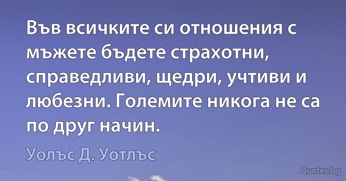 Във всичките си отношения с мъжете бъдете страхотни, справедливи, щедри, учтиви и любезни. Големите никога не са по друг начин. (Уолъс Д. Уотлъс)