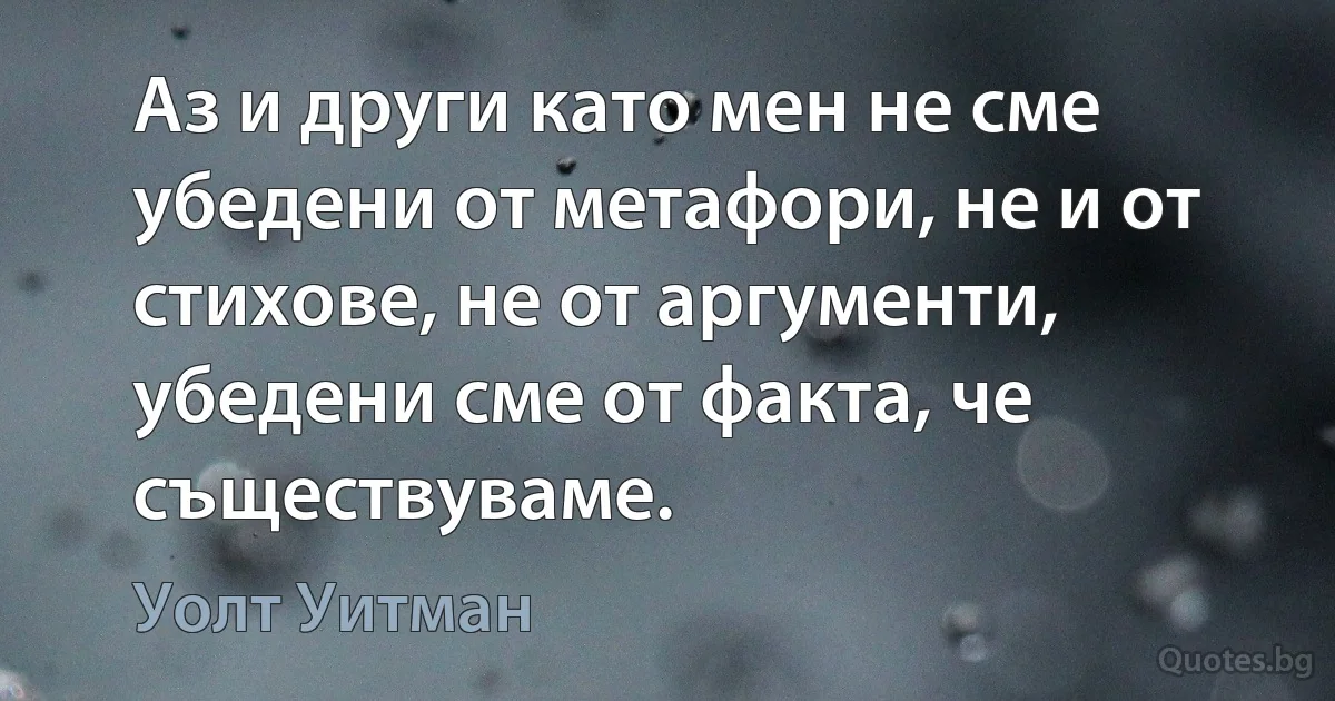 Аз и други като мен не сме убедени от метафори, не и от стихове, не от аргументи, убедени сме от факта, че съществуваме. (Уолт Уитман)