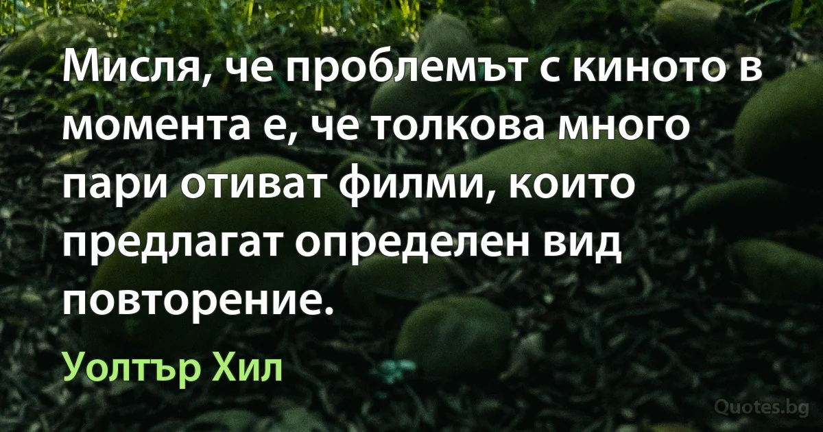 Мисля, че проблемът с киното в момента е, че толкова много пари отиват филми, които предлагат определен вид повторение. (Уолтър Хил)