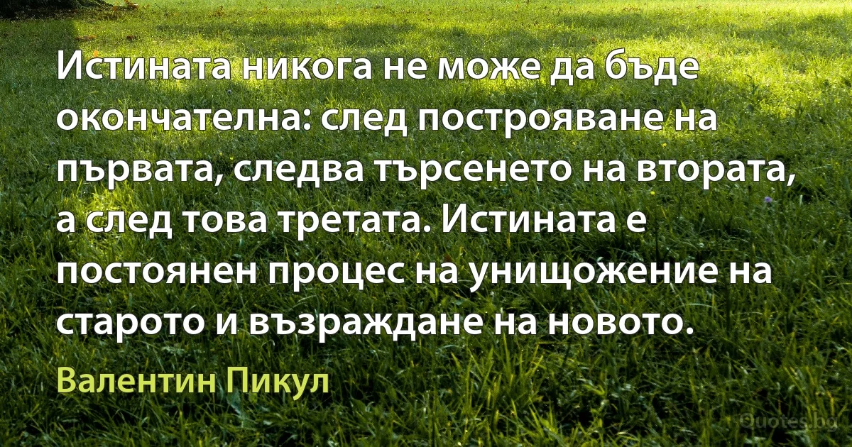 Истината никога не може да бъде окончателна: след построяване на първата, следва търсенето на втората, а след това третата. Истината е постоянен процес на унищожение на старото и възраждане на новото. (Валентин Пикул)