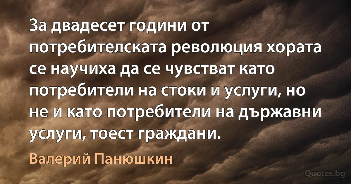 За двадесет години от потребителската революция хората се научиха да се чувстват като потребители на стоки и услуги, но не и като потребители на държавни услуги, тоест граждани. (Валерий Панюшкин)