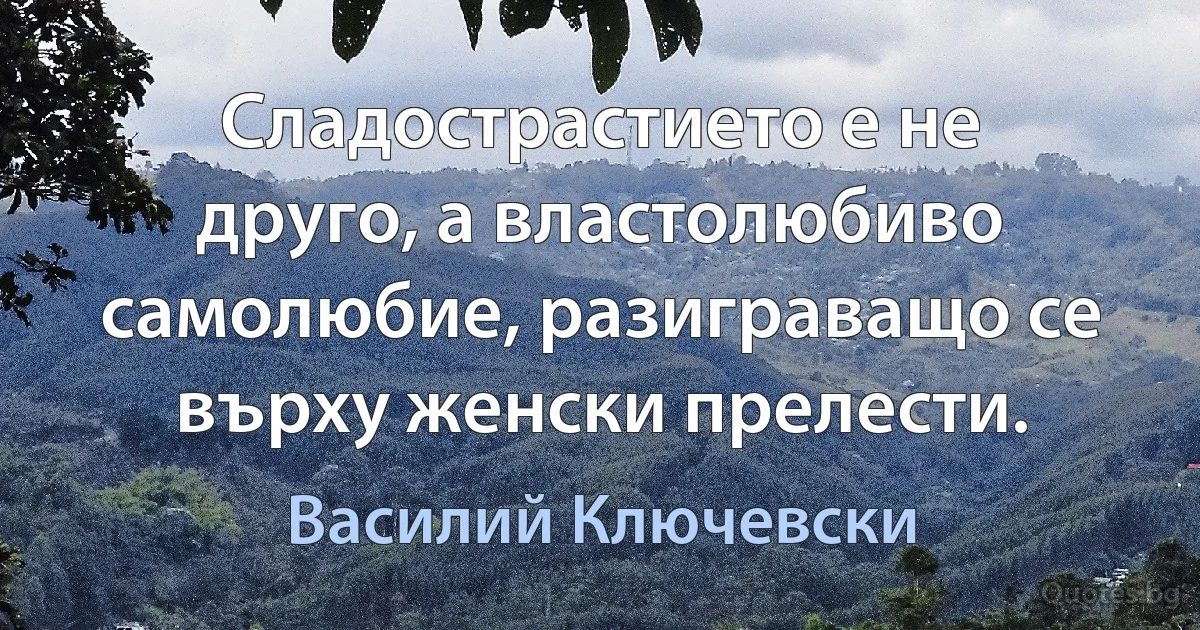 Сладострастието е не друго, а властолюбиво самолюбие, разиграващо се върху женски прелести. (Василий Ключевски)