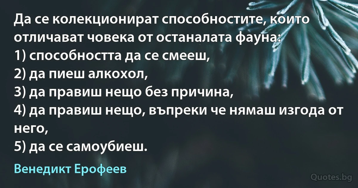 Да се колекционират способностите, които отличават човека от останалата фауна:
1) способността да се смееш,
2) да пиеш алкохол,
3) да правиш нещо без причина,
4) да правиш нещо, въпреки че нямаш изгода от него, 
5) да се самоубиеш. (Венедикт Ерофеев)