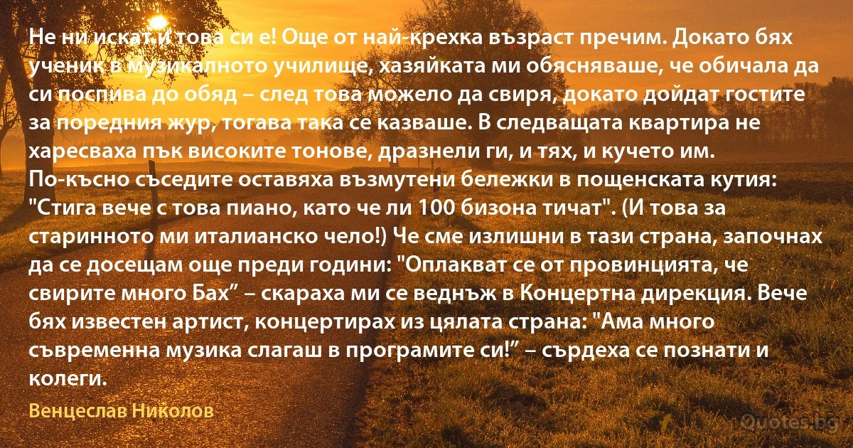 Не ни искат и това си е! Още от най-крехка възраст пречим. Докато бях ученик в музикалното училище, хазяйката ми обясняваше, че обичала да си поспива до обяд – след това можело да свиря, докато дойдат гостите за поредния жур, тогава така се казваше. В следващата квартира не харесваха пък високите тонове, дразнели ги, и тях, и кучето им. По-късно съседите оставяха възмутени бележки в пощенската кутия: "Стига вече с това пиано, като че ли 100 бизона тичат". (И това за старинното ми италианско чело!) Че сме излишни в тази страна, започнах да се досещам още преди години: "Оплакват се от провинцията, че свирите много Бах” – скараха ми се веднъж в Концертна дирекция. Вече бях известен артист, концертирах из цялата страна: "Ама много съвременна музика слагаш в програмите си!” – сърдеха се познати и колеги. (Венцеслав Николов)