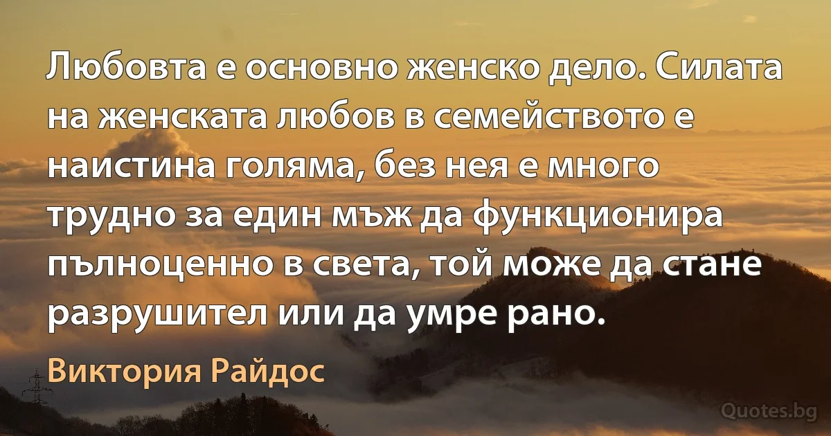 Любовта е основно женско дело. Силата на женската любов в семейството е наистина голяма, без нея е много трудно за един мъж да функционира пълноценно в света, той може да стане разрушител или да умре рано. (Виктория Райдос)