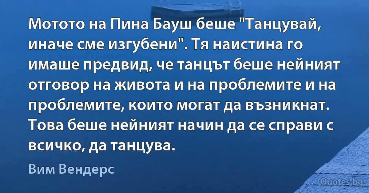 Мотото на Пина Бауш беше "Танцувай, иначе сме изгубени". Тя наистина го имаше предвид, че танцът беше нейният отговор на живота и на проблемите и на проблемите, които могат да възникнат. Това беше нейният начин да се справи с всичко, да танцува. (Вим Вендерс)