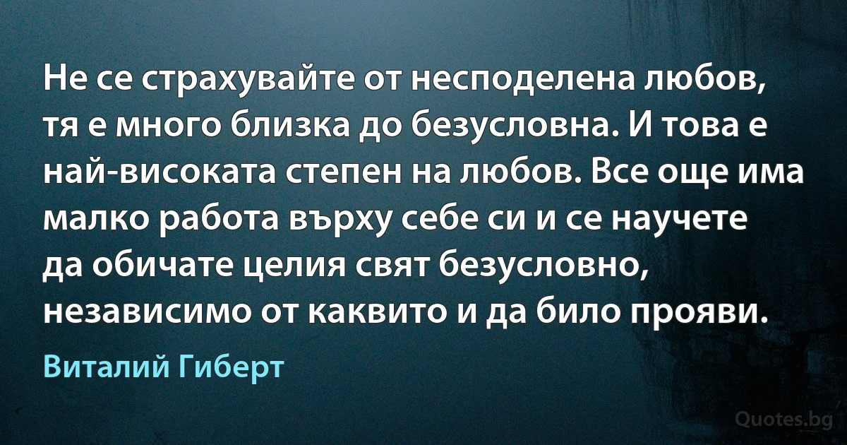 Не се страхувайте от несподелена любов, тя е много близка до безусловна. И това е най-високата степен на любов. Все още има малко работа върху себе си и се научете да обичате целия свят безусловно, независимо от каквито и да било прояви. (Виталий Гиберт)