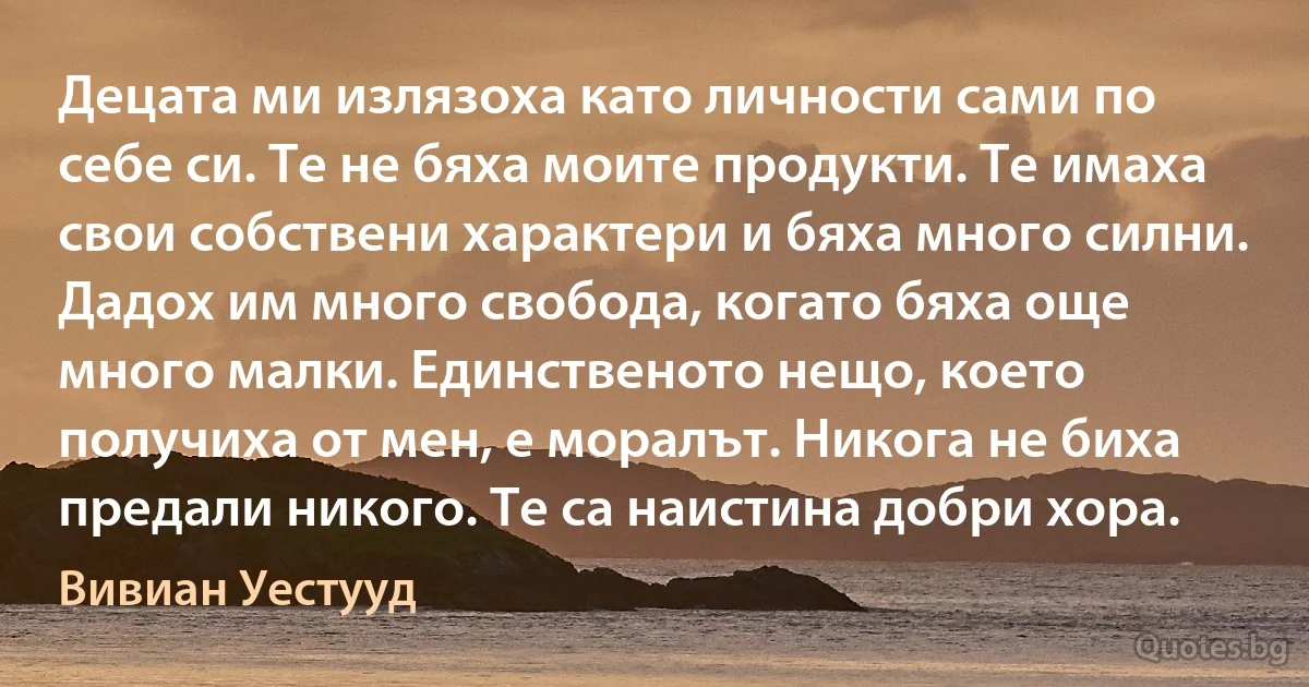 Децата ми излязоха като личности сами по себе си. Те не бяха моите продукти. Те имаха свои собствени характери и бяха много силни. Дадох им много свобода, когато бяха още много малки. Единственото нещо, което получиха от мен, е моралът. Никога не биха предали никого. Те са наистина добри хора. (Вивиан Уестууд)