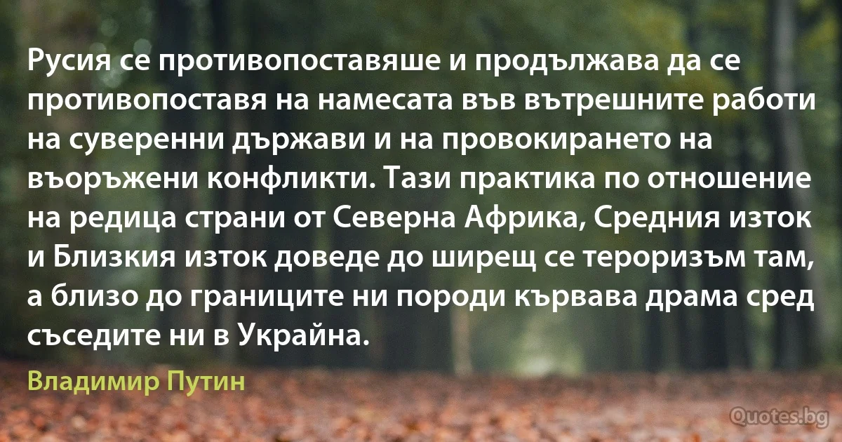 Русия се противопоставяше и продължава да се противопоставя на намесата във вътрешните работи на суверенни държави и на провокирането на въоръжени конфликти. Тази практика по отношение на редица страни от Северна Африка, Средния изток и Близкия изток доведе до ширещ се тероризъм там, а близо до границите ни породи кървава драма сред съседите ни в Украйна. (Владимир Путин)