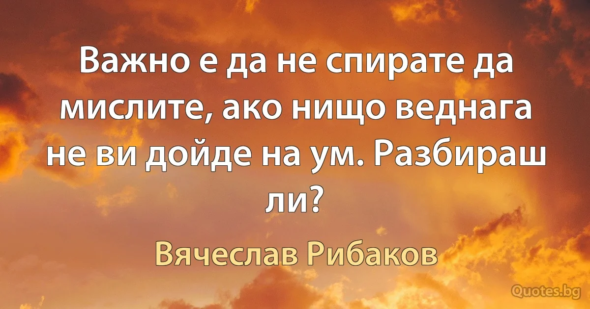 Важно е да не спирате да мислите, ако нищо веднага не ви дойде на ум. Разбираш ли? (Вячеслав Рибаков)