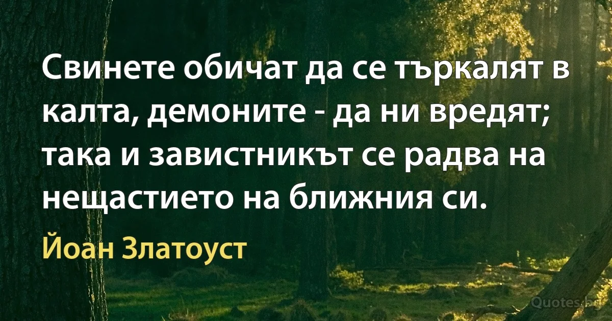 Свинете обичат да се търкалят в калта, демоните - да ни вредят; така и завистникът се радва на нещастието на ближния си. (Йоан Златоуст)