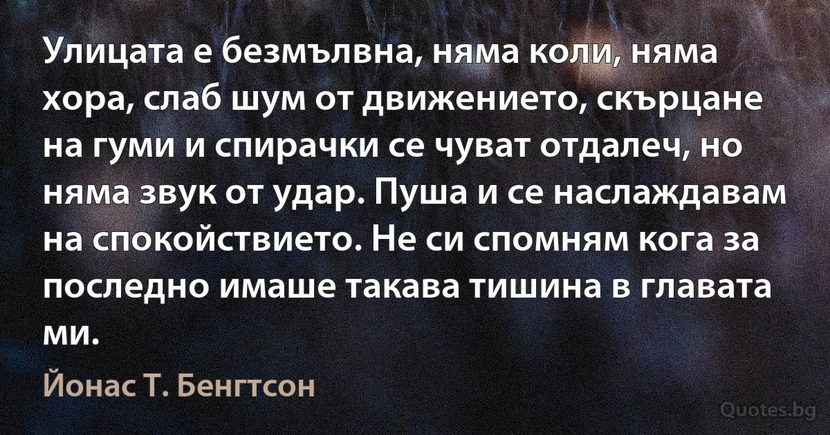 Улицата е безмълвна, няма коли, няма хора, слаб шум от движението, скърцане на гуми и спирачки се чуват отдалеч, но няма звук от удар. Пуша и се наслаждавам на спокойствието. Не си спомням кога за последно имаше такава тишина в главата ми. (Йонас Т. Бенгтсон)