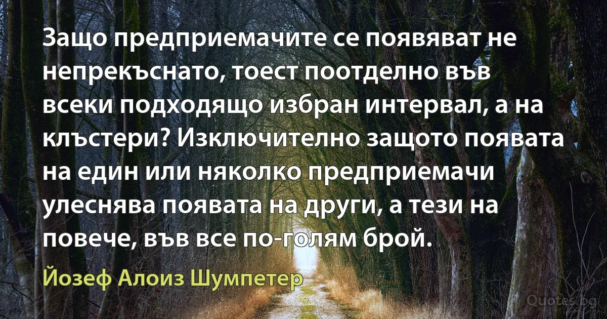 Защо предприемачите се появяват не непрекъснато, тоест поотделно във всеки подходящо избран интервал, а на клъстери? Изключително защото появата на един или няколко предприемачи улеснява появата на други, а тези на повече, във все по-голям брой. (Йозеф Алоиз Шумпетер)