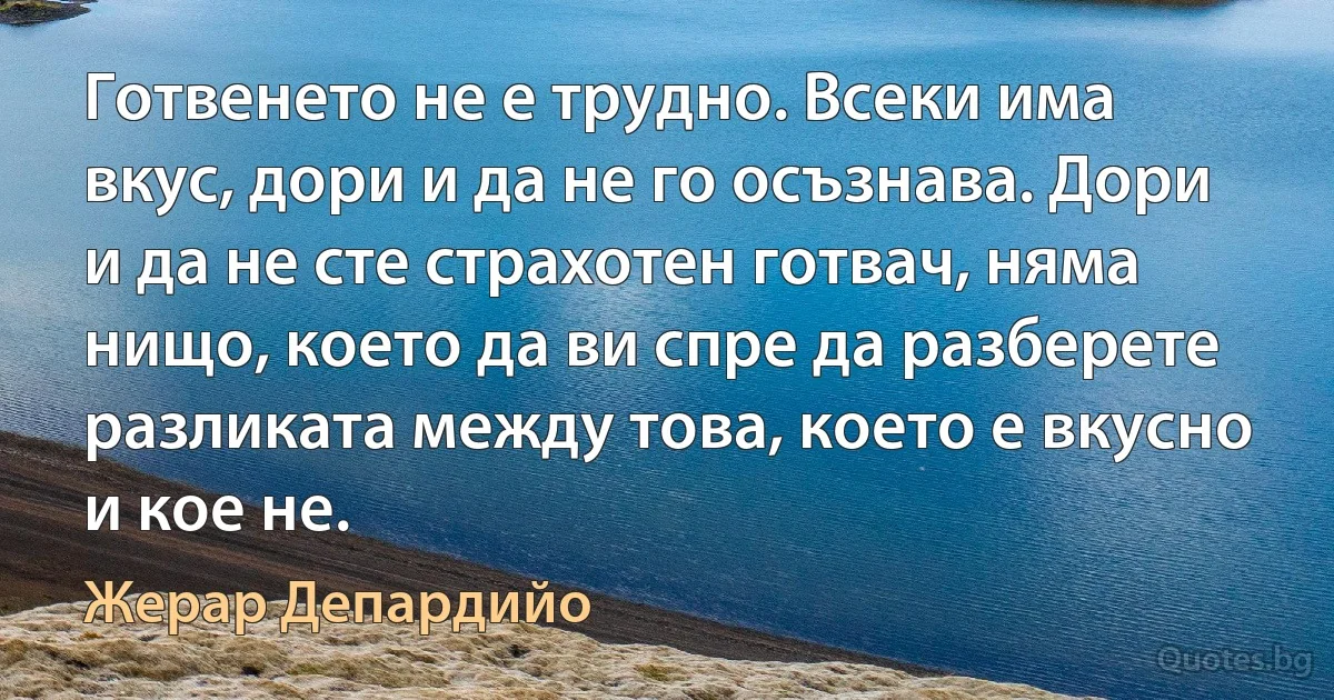 Готвенето не е трудно. Всеки има вкус, дори и да не го осъзнава. Дори и да не сте страхотен готвач, няма нищо, което да ви спре да разберете разликата между това, което е вкусно и кое не. (Жерар Депардийо)