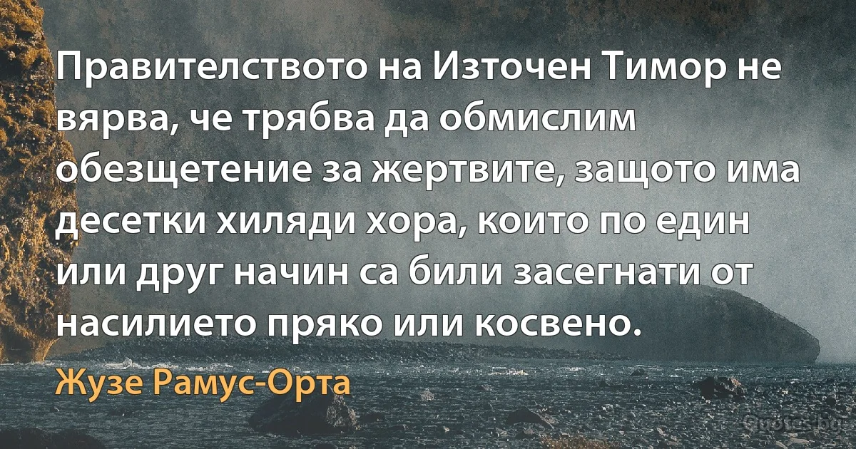 Правителството на Източен Тимор не вярва, че трябва да обмислим обезщетение за жертвите, защото има десетки хиляди хора, които по един или друг начин са били засегнати от насилието пряко или косвено. (Жузе Рамус-Орта)