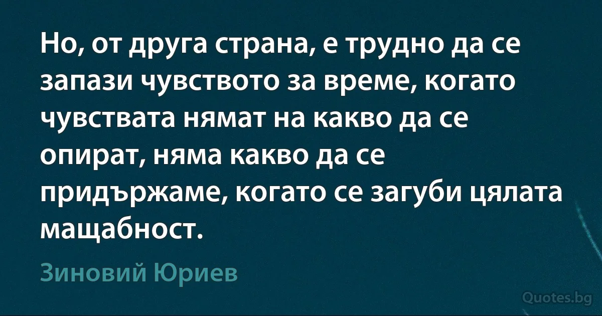 Но, от друга страна, е трудно да се запази чувството за време, когато чувствата нямат на какво да се опират, няма какво да се придържаме, когато се загуби цялата мащабност. (Зиновий Юриев)