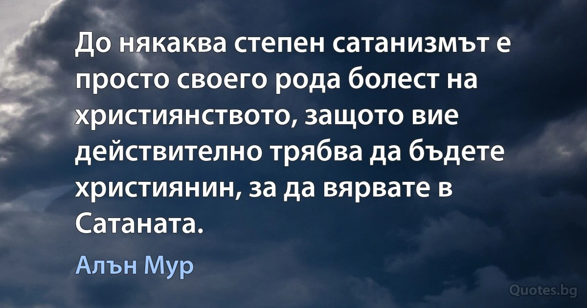 До някаква степен сатанизмът е просто своего рода болест на християнството, защото вие действително трябва да бъдете християнин, за да вярвате в Сатаната. (Алън Мур)