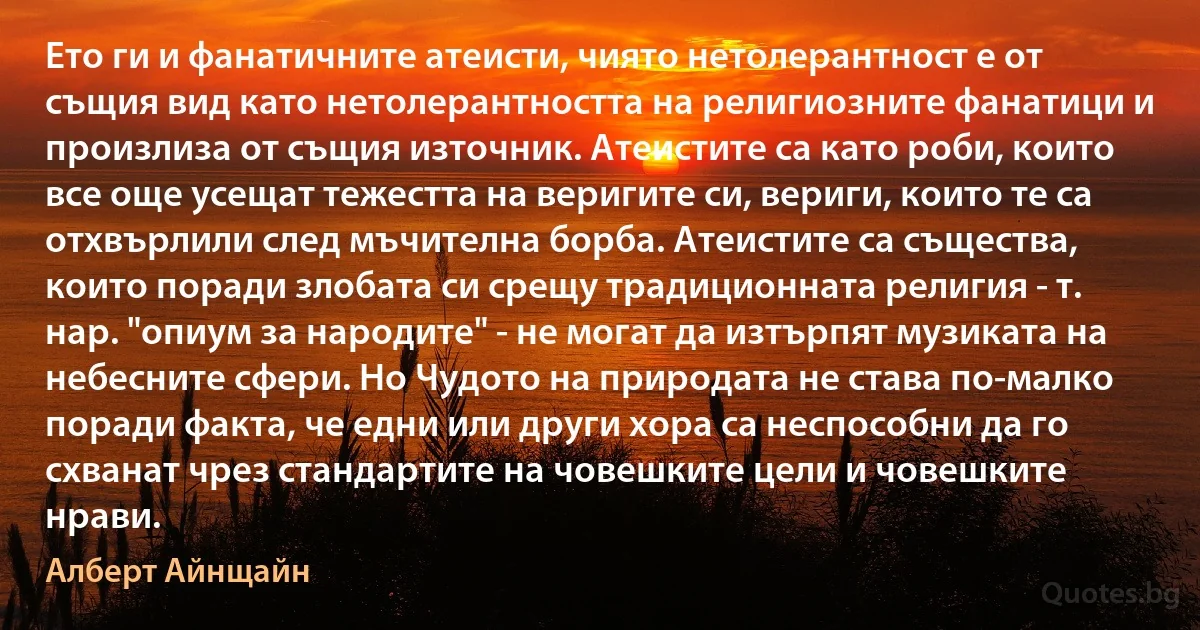 Ето ги и фанатичните атеисти, чиято нетолерантност е от същия вид като нетолерантността на религиозните фанатици и произлиза от същия източник. Атеистите са като роби, които все още усещат тежестта на веригите си, вериги, които те са отхвърлили след мъчителна борба. Атеистите са същества, които поради злобата си срещу традиционната религия - т. нар. "опиум за народите" - не могат да изтърпят музиката на небесните сфери. Но Чудото на природата не става по-малко поради факта, че едни или други хора са неспособни да го схванат чрез стандартите на човешките цели и човешките нрави. (Алберт Айнщайн)