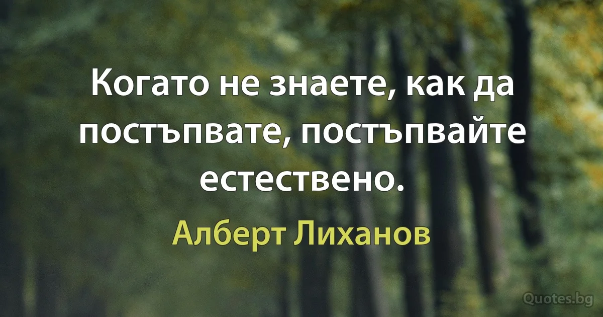 Когато не знаете, как да постъпвате, постъпвайте естествено. (Алберт Лиханов)