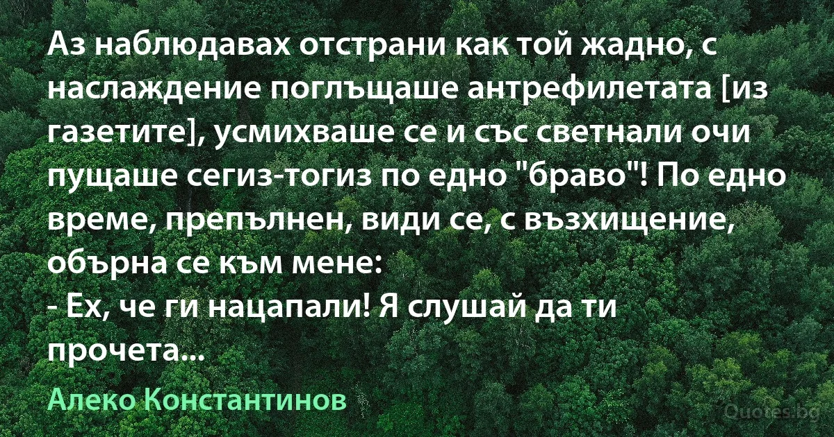 Аз наблюдавах отстрани как той жадно, с наслаждение поглъщаше антрефилетата [из газетите], усмихваше се и със светнали очи пущаше сегиз-тогиз по едно "браво"! По едно време, препълнен, види се, с възхищение, обърна се към мене:
- Ех, че ги нацапали! Я слушай да ти прочета... (Алеко Константинов)