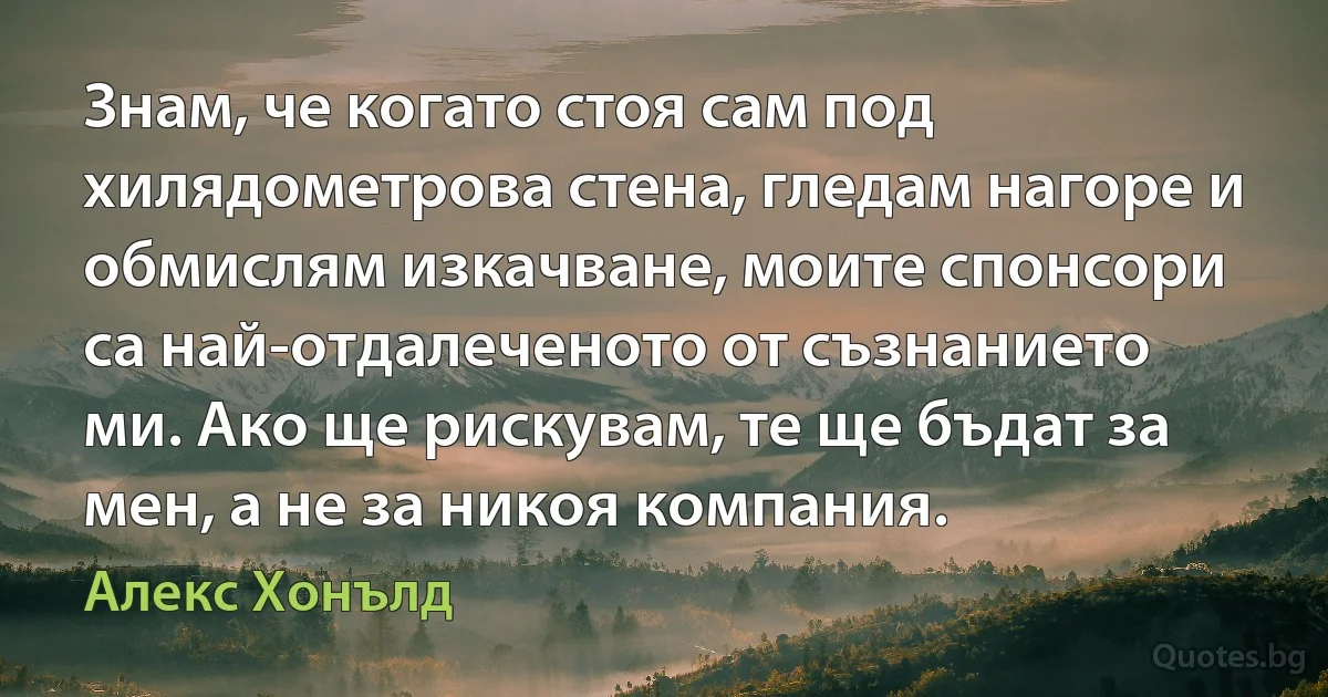 Знам, че когато стоя сам под хилядометрова стена, гледам нагоре и обмислям изкачване, моите спонсори са най-отдалеченото от съзнанието ми. Ако ще рискувам, те ще бъдат за мен, а не за никоя компания. (Алекс Хонълд)