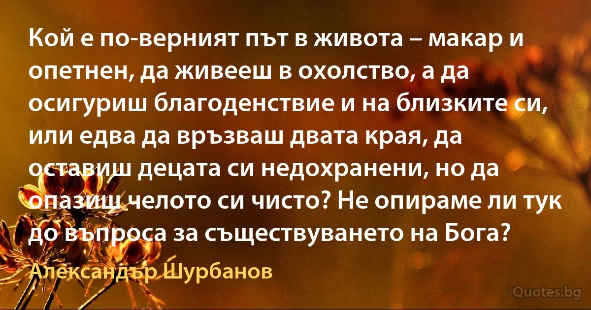 Кой е по-верният път в живота – макар и опетнен, да живееш в охолство, а да осигуриш благоденствие и на близките си, или едва да връзваш двата края, да оставиш децата си недохранени, но да опазиш челото си чисто? Не опираме ли тук до въпроса за съществуването на Бога? (Александър Шурбанов)