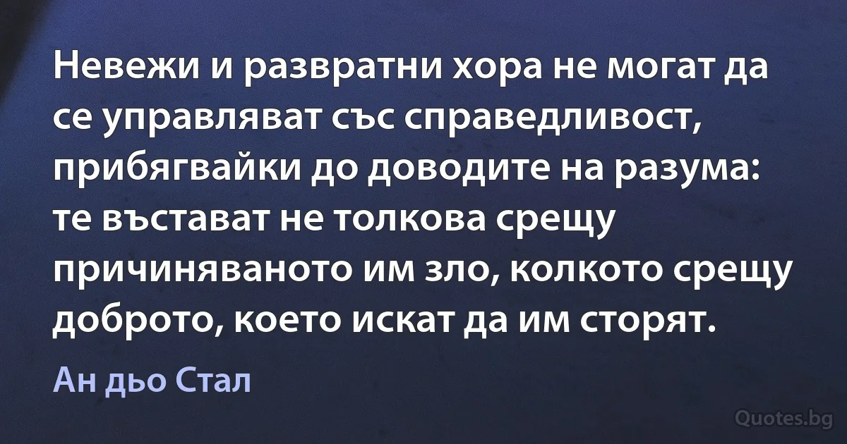 Невежи и развратни хора не могат да се управляват със справедливост, прибягвайки до доводите на разума: те въстават не толкова срещу причиняваното им зло, колкото срещу доброто, което искат да им сторят. (Ан дьо Стал)