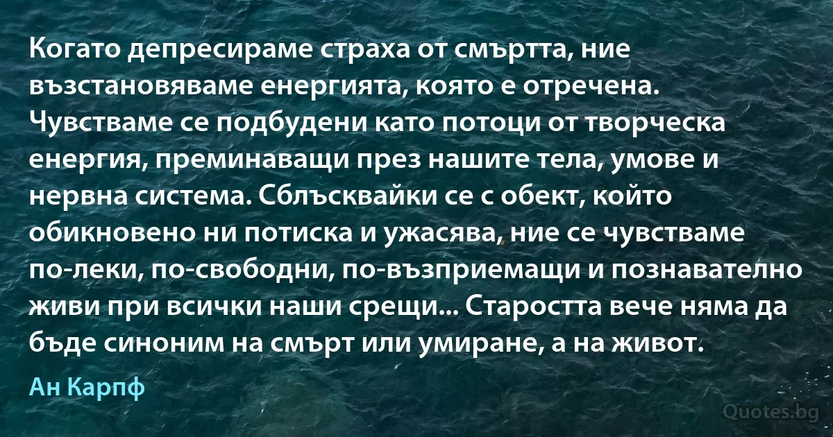 Когато депресираме страха от смъртта, ние възстановяваме енергията, която е отречена. Чувстваме се подбудени като потоци от творческа енергия, преминаващи през нашите тела, умове и нервна система. Сблъсквайки се с обект, който обикновено ни потиска и ужасява, ние се чувстваме по-леки, по-свободни, по-възприемащи и познавателно живи при всички наши срещи... Старостта вече няма да бъде синоним на смърт или умиране, а на живот. (Ан Карпф)