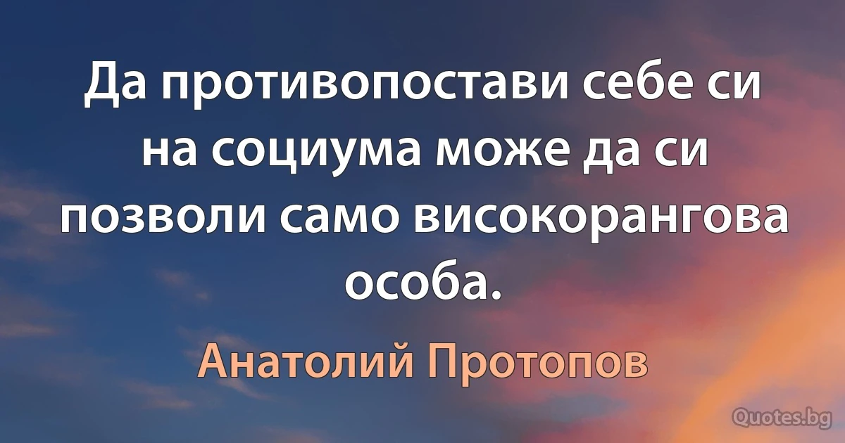 Да противопостави себе си на социума може да си позволи само високорангова особа. (Анатолий Протопов)