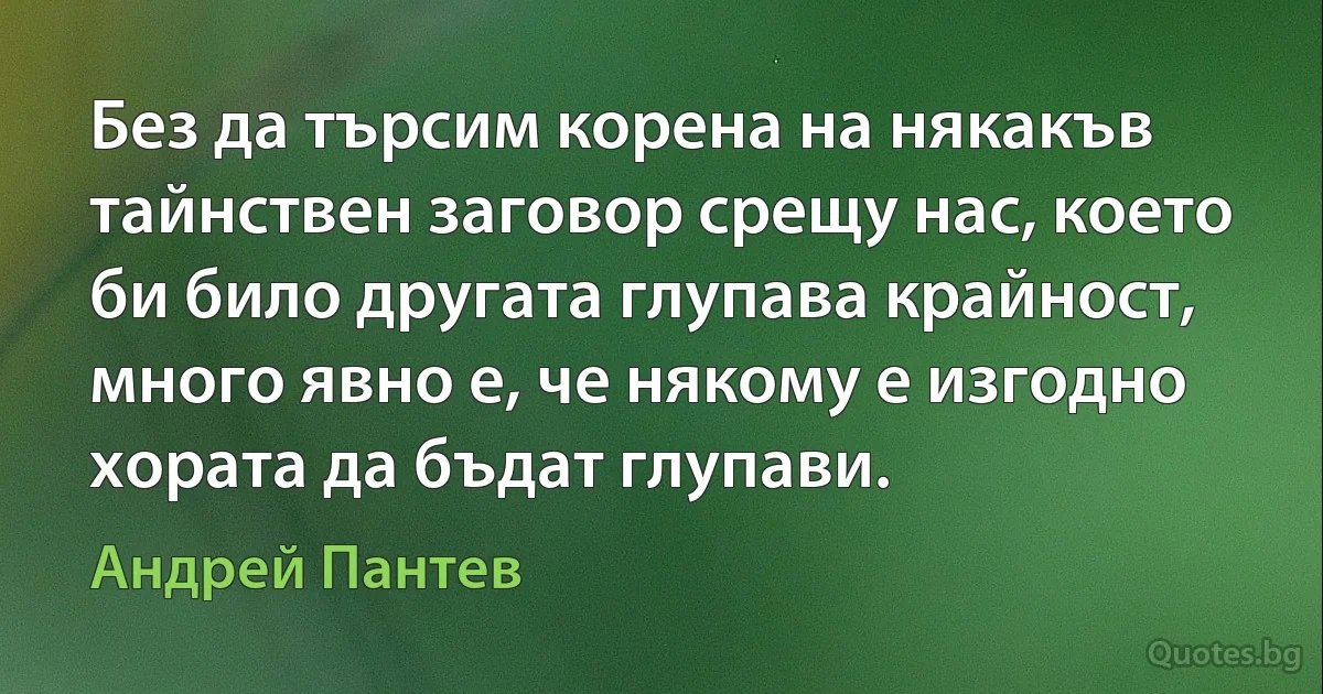 Без да търсим корена на някакъв тайнствен заговор срещу нас, което би било другата глупава крайност, много явно е, че някому е изгодно хората да бъдат глупави. (Андрей Пантев)