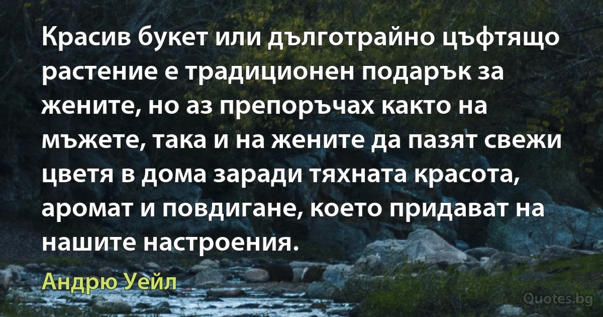 Красив букет или дълготрайно цъфтящо растение е традиционен подарък за жените, но аз препоръчах както на мъжете, така и на жените да пазят свежи цветя в дома заради тяхната красота, аромат и повдигане, което придават на нашите настроения. (Андрю Уейл)