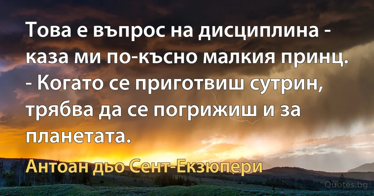 Това е въпрос на дисциплина - каза ми по-късно малкия принц. - Когато се приготвиш сутрин, трябва да се погрижиш и за планетата. (Антоан дьо Сент-Екзюпери)