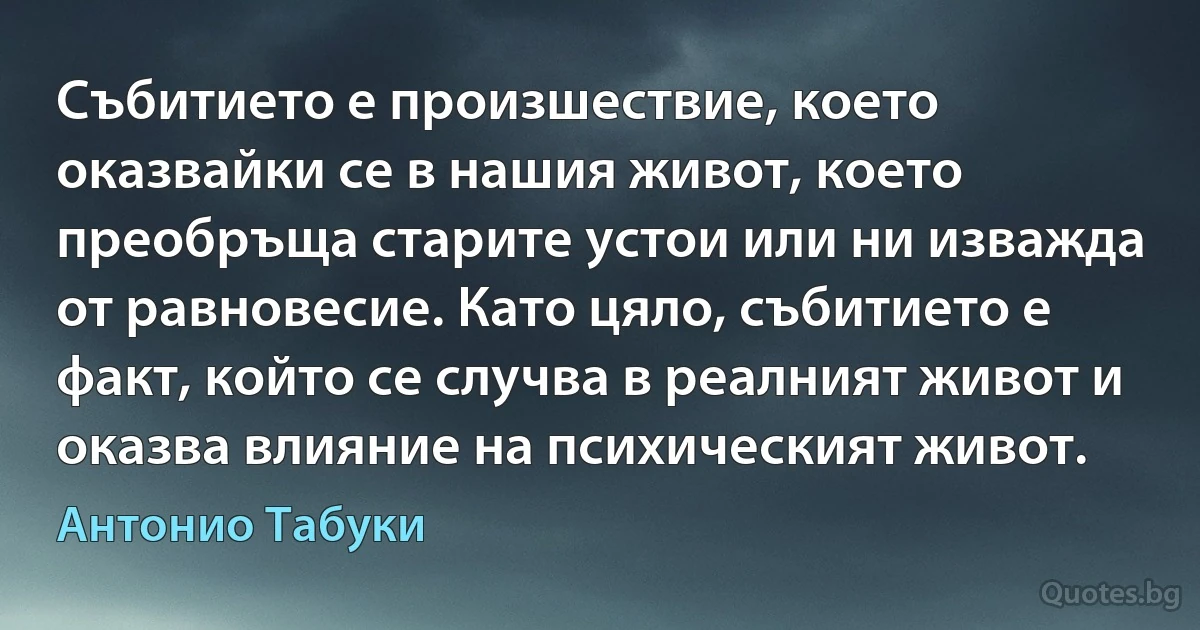 Събитието е произшествие, което оказвайки се в нашия живот, което преобръща старите устои или ни изважда от равновесие. Като цяло, събитието е факт, който се случва в реалният живот и оказва влияние на психическият живот. (Антонио Табуки)