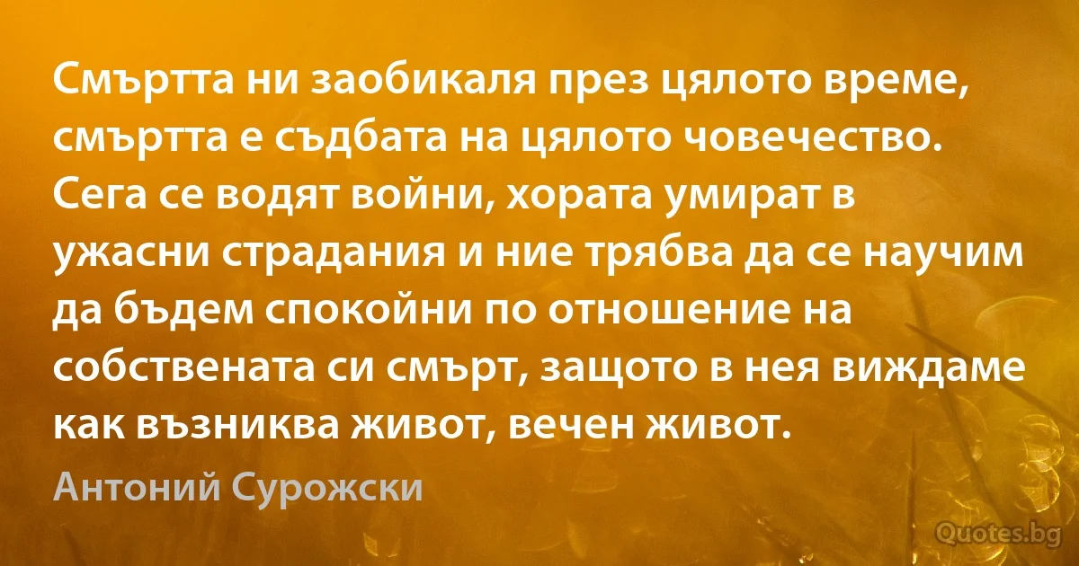 Смъртта ни заобикаля през цялото време, смъртта е съдбата на цялото човечество. Сега се водят войни, хората умират в ужасни страдания и ние трябва да се научим да бъдем спокойни по отношение на собствената си смърт, защото в нея виждаме как възниква живот, вечен живот. (Антоний Сурожски)