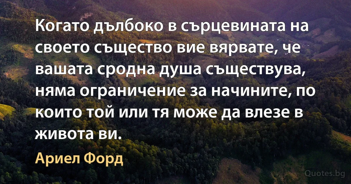 Когато дълбоко в сърцевината на своето същество вие вярвате, че вашата сродна душа съществува, няма ограничение за начините, по които той или тя може да влезе в живота ви. (Ариел Форд)