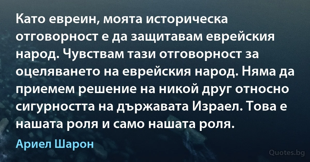 Като евреин, моята историческа отговорност е да защитавам еврейския народ. Чувствам тази отговорност за оцеляването на еврейския народ. Няма да приемем решение на никой друг относно сигурността на държавата Израел. Това е нашата роля и само нашата роля. (Ариел Шарон)