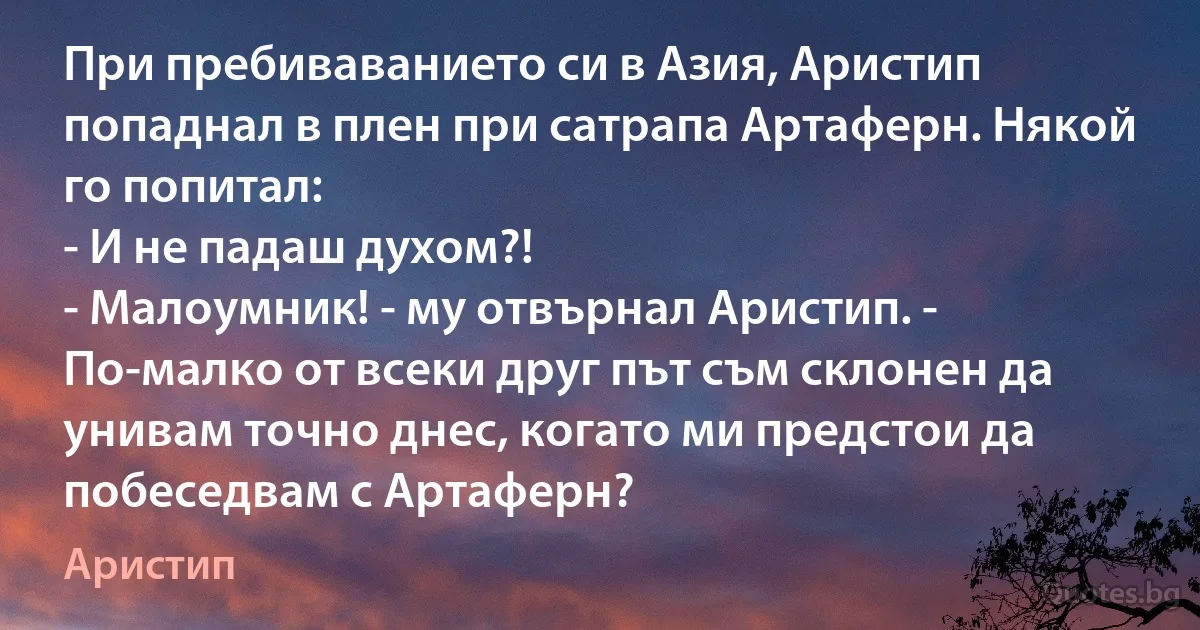 При пребиваванието си в Азия, Аристип попаднал в плен при сатрапа Артаферн. Някой го попитал:
- И не падаш духом?!
- Малоумник! - му отвърнал Аристип. - По-малко от всеки друг път съм склонен да унивам точно днес, когато ми предстои да побеседвам с Артаферн? (Аристип)