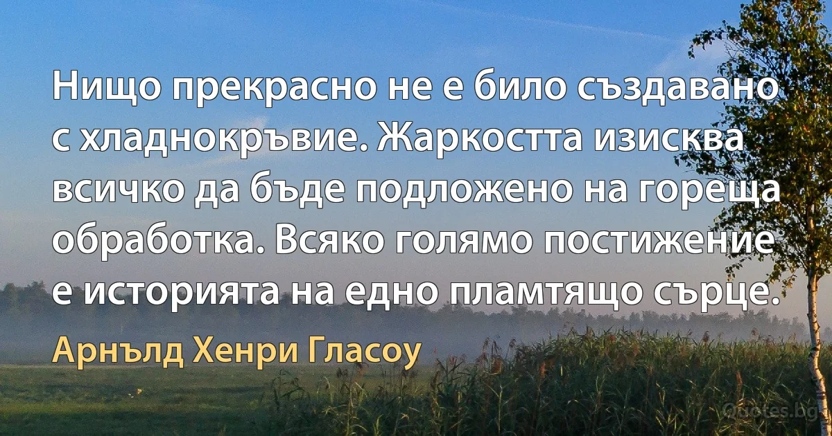 Нищо прекрасно не е било създавано с хладнокръвие. Жаркостта изисква всичко да бъде подложено на гореща обработка. Всяко голямо постижение е историята на едно пламтящо сърце. (Арнълд Хенри Гласоу)