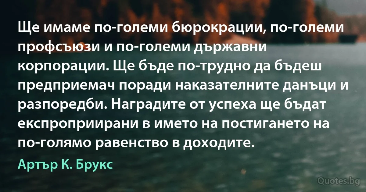 Ще имаме по-големи бюрокрации, по-големи профсъюзи и по-големи държавни корпорации. Ще бъде по-трудно да бъдеш предприемач поради наказателните данъци и разпоредби. Наградите от успеха ще бъдат експроприирани в името на постигането на по-голямо равенство в доходите. (Артър К. Брукс)