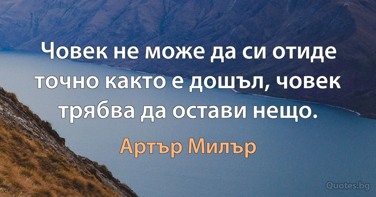 Човек не може да си отиде точно както е дошъл, човек трябва да остави нещо. (Артър Милър)