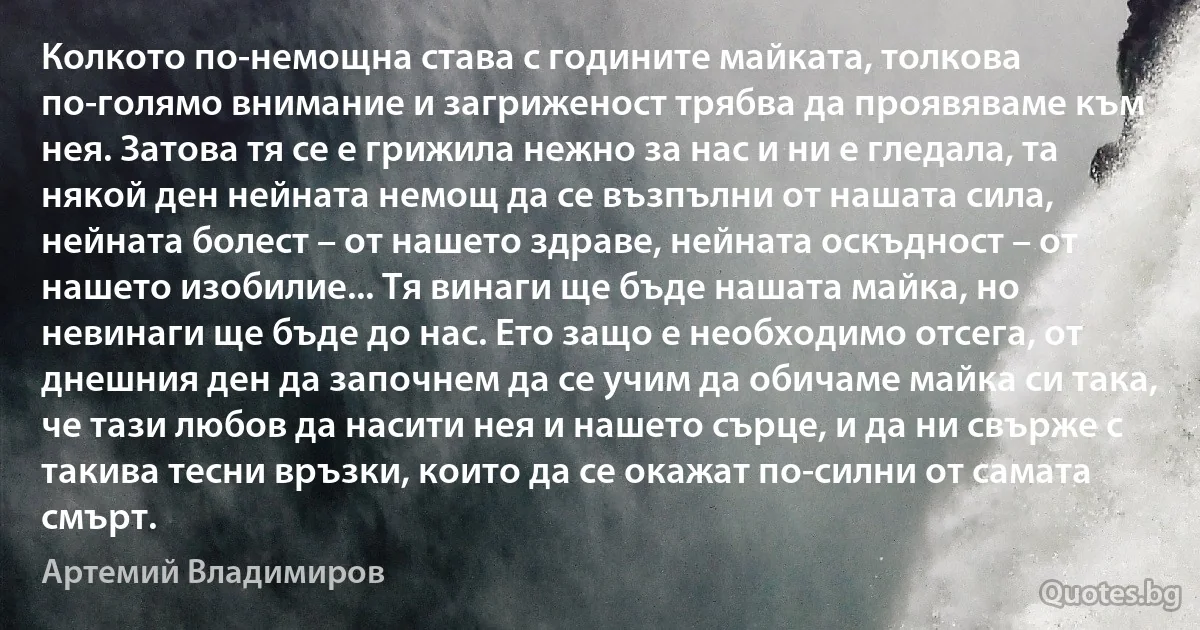 Колкото по-немощна става с годините майката, толкова по-голямо внимание и загриженост трябва да проявяваме към нея. Затова тя се е грижила нежно за нас и ни е гледала, та някой ден нейната немощ да се възпълни от нашата сила, нейната болест – от нашето здраве, нейната оскъдност – от нашето изобилие... Тя винаги ще бъде нашата майка, но невинаги ще бъде до нас. Ето защо е необходимо отсега, от днешния ден да започнем да се учим да обичаме майка си така, че тази любов да насити нея и нашето сърце, и да ни свърже с такива тесни връзки, които да се окажат по-силни от самата смърт. (Артемий Владимиров)