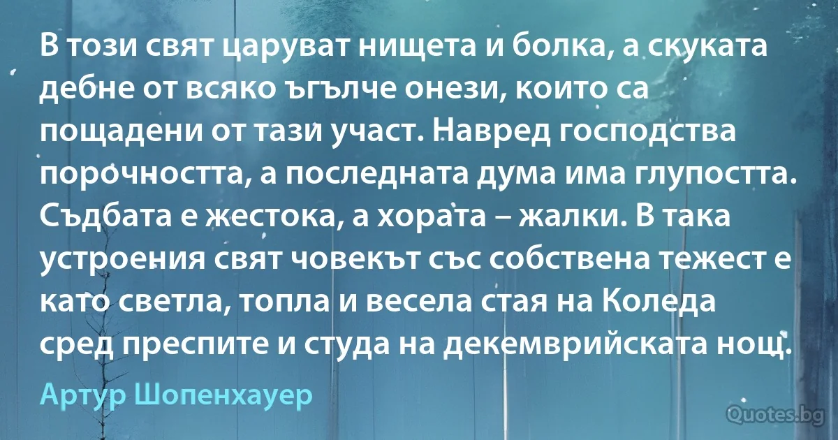 В този свят царуват нищета и болка, а скуката дебне от всяко ъгълче онези, които са пощадени от тази участ. Навред господства порочността, а последната дума има глупостта. Съдбата е жестока, а хората – жалки. В така устроения свят човекът със собствена тежест е като светла, топла и весела стая на Коледа сред преспите и студа на декемврийската нощ. (Артур Шопенхауер)