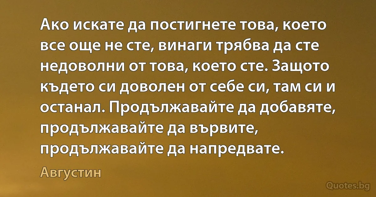 Ако искате да постигнете това, което все още не сте, винаги трябва да сте недоволни от това, което сте. Защото където си доволен от себе си, там си и останал. Продължавайте да добавяте, продължавайте да вървите, продължавайте да напредвате. (Августин)