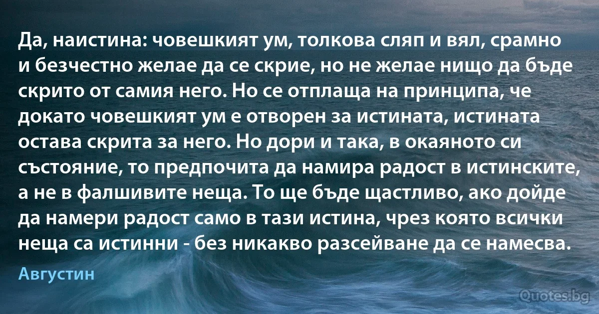 Да, наистина: човешкият ум, толкова сляп и вял, срамно и безчестно желае да се скрие, но не желае нищо да бъде скрито от самия него. Но се отплаща на принципа, че докато човешкият ум е отворен за истината, истината остава скрита за него. Но дори и така, в окаяното си състояние, то предпочита да намира радост в истинските, а не в фалшивите неща. То ще бъде щастливо, ако дойде да намери радост само в тази истина, чрез която всички неща са истинни - без никакво разсейване да се намесва. (Августин)