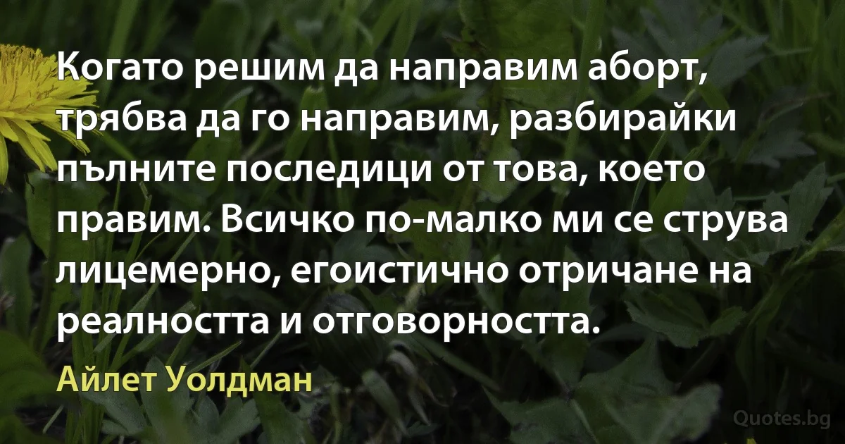 Когато решим да направим аборт, трябва да го направим, разбирайки пълните последици от това, което правим. Всичко по-малко ми се струва лицемерно, егоистично отричане на реалността и отговорността. (Айлет Уолдман)