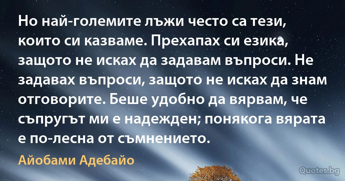 Но най-големите лъжи често са тези, които си казваме. Прехапах си езика, защото не исках да задавам въпроси. Не задавах въпроси, защото не исках да знам отговорите. Беше удобно да вярвам, че съпругът ми е надежден; понякога вярата е по-лесна от съмнението. (Айобами Адебайо)