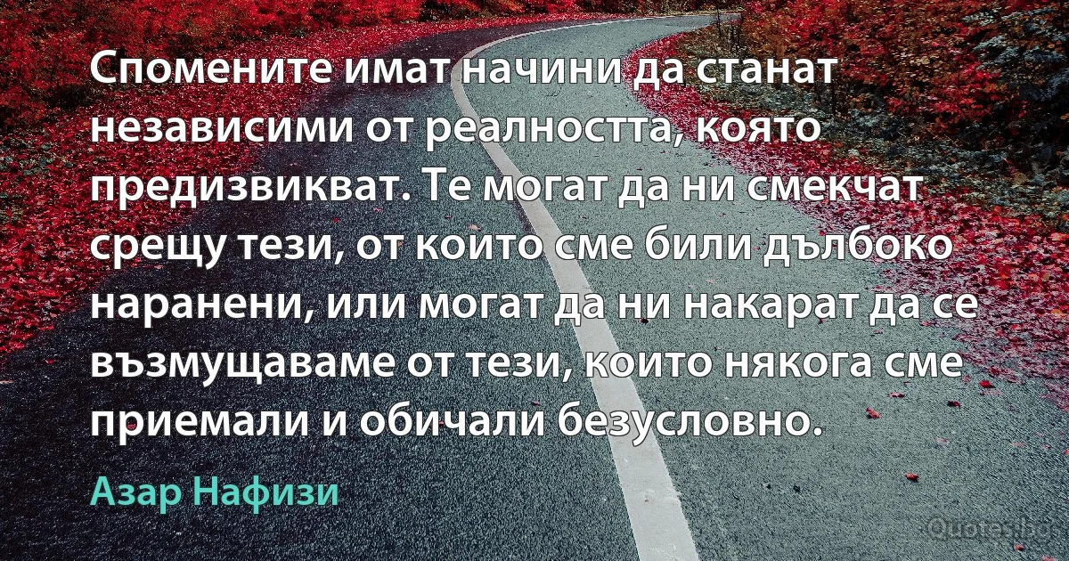 Спомените имат начини да станат независими от реалността, която предизвикват. Те могат да ни смекчат срещу тези, от които сме били дълбоко наранени, или могат да ни накарат да се възмущаваме от тези, които някога сме приемали и обичали безусловно. (Азар Нафизи)